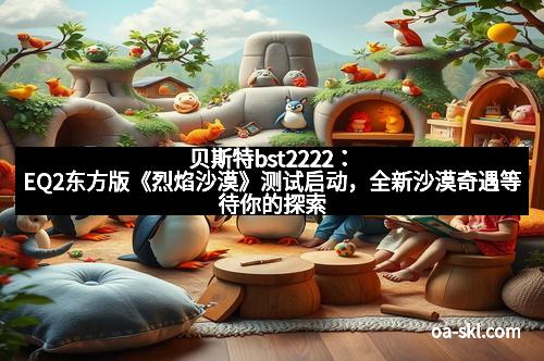 贝斯特bst2222：EQ2东方版《烈焰沙漠》测试启动，全新沙漠奇遇等待你的探索！